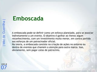 Emboscada A emboscada pode-se definir como um esforço planejado, para se associar indiretamente a um evento. O objetivo é ganhar ao menos algum reconhecimento, com um investimento muito menor, em contra partida aos esforços de um patrocinador oficial. Na teoria, a emboscada consiste na criação de ações no entorno ou dentro de eventos que chamem a atenção para outra marca. Isso, obviamente, sem pagar cotas de patrocínio. 