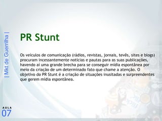 PR Stunt Os veículos de comunicação (rádios, revistas, jornais, tevês, sites e blogs) procuram incessantemente notícias e pautas para as suas publicações, havendo aí uma grande brecha para se conseguir mídia espontânea por meio da criação de um determinado fato que chame a atenção. O objetivo do PR Stunt é a criação de situações inusitadas e surpreendentes que gerem mídia espontânea. 
