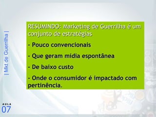 RESUMINDO: Marketing de Guerrilha é um conjunto de estratégias   - Pouco convencionais - Que geram mídia espontânea  - De baixo custo  - Onde o consumidor é impactado com pertinência .   