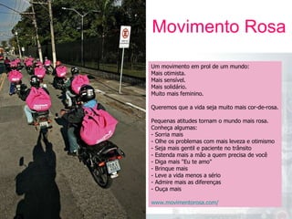 Movimento Rosa 05 A U L A Um movimento em prol de um mundo: Mais otimista. Mais sensível. Mais solidário. Muito mais feminino. Queremos que a vida seja muito mais cor-de-rosa. Pequenas atitudes tornam o mundo mais rosa. Conheça algumas: - Sorria mais - Olhe os problemas com mais leveza e otimismo - Seja mais gentil e paciente no trânsito - Estenda mais a mão a quem precisa de você - Diga mais "Eu te amo" - Brinque mais - Leve a vida menos a sério - Admire mais as diferenças - Ouça mais www.movimentorosa.com/   