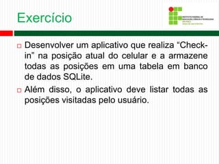 Exercício
 Desenvolver um aplicativo que realiza “Check-
in” na posição atual do celular e a armazene
todas as posições em uma tabela em banco
de dados SQLite.
 Além disso, o aplicativo deve listar todas as
posições visitadas pelo usuário.
 