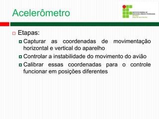 Acelerômetro
 Etapas:
 Capturar as coordenadas de movimentação
horizontal e vertical do aparelho
 Controlar a instabilidade do movimento do avião
 Calibrar essas coordenadas para o controle
funcionar em posições diferentes
 
