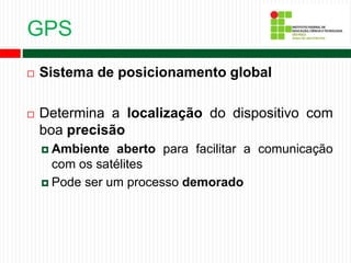 GPS
 Sistema de posicionamento global
 Determina a localização do dispositivo com
boa precisão
 Ambiente aberto para facilitar a comunicação
com os satélites
 Pode ser um processo demorado
 