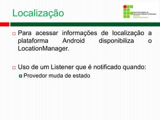 Localização
 Para acessar informações de localização a
plataforma Android disponibiliza o
LocationManager.
 Uso de um Listener que é notificado quando:
 Provedor muda de estado
 