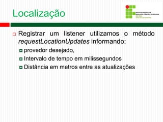Localização
 Registrar um listener utilizamos o método
requestLocationUpdates informando:
 provedor desejado,
 Intervalo de tempo em milissegundos
 Distância em metros entre as atualizações
 
