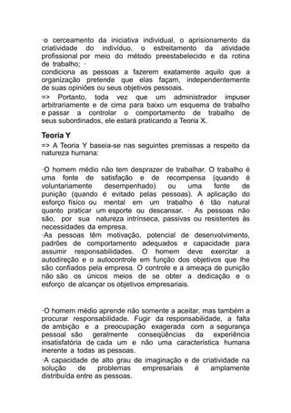 ·o cerceamento da iniciativa individual, o aprisionamento da
criatividade do indivíduo, o estreitamento da atividade
profissional por meio do método preestabelecido e da rotina
de trabalho; ·
condiciona as pessoas a fazerem exatamente aquilo que a
organização pretende que elas façam, independentemente
de suas opiniões ou seus objetivos pessoais.
=> Portanto, toda vez que um administrador impuser
arbitrariamente e de cima para baixo um esquema de trabalho
e passar a controlar o comportamento de trabalho de
seus subordinados, ele estará praticando a Teoria X.
Teoria Y
=> A Teoria Y baseia-se nas seguintes premissas a respeito da
natureza humana:
·O homem médio não tem desprazer de trabalhar. O trabalho é
uma fonte de satisfação e de recompensa (quando é
voluntariamente desempenhado) ou uma fonte de
punição (quando é evitado pelas pessoas). A aplicação do
esforço físico ou mental em um trabalho é tão natural
quanto praticar um esporte ou descansar. · As pessoas não
são, por sua natureza intrínseca, passivas ou resistentes às
necessidades da empresa.
·As pessoas têm motivação, potencial de desenvolvimento,
padrões de comportamento adequados e capacidade para
assumir responsabilidades. O homem deve exercitar a
autodireção e o autocontrole em função dos objetivos que lhe
são confiados pela empresa. O controle e a ameaça de punição
não são os únicos meios de se obter a dedicação e o
esforço de alcançar os objetivos empresariais.
·O homem médio aprende não somente a aceitar, mas também a
procurar responsabilidade. Fugir da responsabilidade, a falta
de ambição e a preocupação exagerada com a segurança
pessoal são geralmente conseqüências da experiência
insatisfatória de cada um e não uma característica humana
inerente a todas as pessoas.
·A capacidade de alto grau de imaginação e de criatividade na
solução de problemas empresariais é amplamente
distribuída entre as pessoas.
 