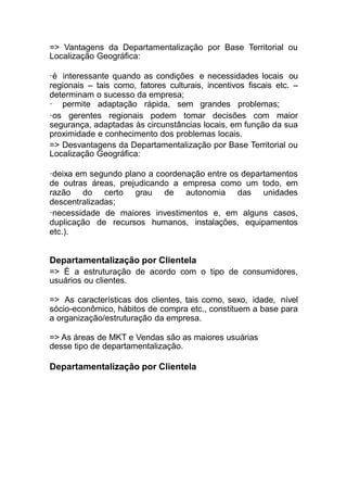 => Vantagens da Departamentalização por Base Territorial ou
Localização Geográfica:
·é interessante quando as condições e necessidades locais ou
regionais – tais como, fatores culturais, incentivos fiscais etc. –
determinam o sucesso da empresa;
· permite adaptação rápida, sem grandes problemas;
·os gerentes regionais podem tomar decisões com maior
segurança, adaptadas às circunstâncias locais, em função da sua
proximidade e conhecimento dos problemas locais.
=> Desvantagens da Departamentalização por Base Territorial ou
Localização Geográfica:
·deixa em segundo plano a coordenação entre os departamentos
de outras áreas, prejudicando a empresa como um todo, em
razão do certo grau de autonomia das unidades
descentralizadas;
·necessidade de maiores investimentos e, em alguns casos,
duplicação de recursos humanos, instalações, equipamentos
etc.).
Departamentalização por Clientela
=> É a estruturação de acordo com o tipo de consumidores,
usuários ou clientes.
=> As características dos clientes, tais como, sexo, idade, nível
sócio-econômico, hábitos de compra etc., constituem a base para
a organização/estruturação da empresa.
=> As áreas de MKT e Vendas são as maiores usuárias
desse tipo de departamentalização.
Departamentalização por Clientela
 