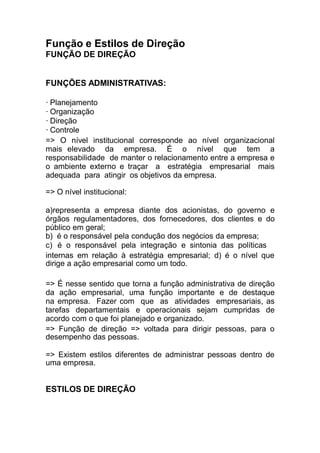 Função e Estilos de Direção
FUNÇÃO DE DIREÇÃO
FUNÇÕES ADMINISTRATIVAS:
· Planejamento
· Organização
· Direção
· Controle
=> O nível institucional corresponde ao nível organizacional
mais elevado da empresa. É o nível que tem a
responsabilidade de manter o relacionamento entre a empresa e
o ambiente externo e traçar a estratégia empresarial mais
adequada para atingir os objetivos da empresa.
=> O nível institucional:
a)representa a empresa diante dos acionistas, do governo e
órgãos regulamentadores, dos fornecedores, dos clientes e do
público em geral;
b) é o responsável pela condução dos negócios da empresa;
c) é o responsável pela integração e sintonia das políticas
internas em relação à estratégia empresarial; d) é o nível que
dirige a ação empresarial como um todo.
=> É nesse sentido que torna a função administrativa de direção
da ação empresarial, uma função importante e de destaque
na empresa. Fazer com que as atividades empresariais, as
tarefas departamentais e operacionais sejam cumpridas de
acordo com o que foi planejado e organizado.
=> Função de direção => voltada para dirigir pessoas, para o
desempenho das pessoas.
=> Existem estilos diferentes de administrar pessoas dentro de
uma empresa.
ESTILOS DE DIREÇÃO
 