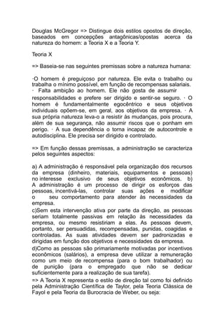 Douglas McGregor => Distingue dois estilos opostos de direção,
baseados em concepções antagônicas/opostas acerca da
natureza do homem: a Teoria X e a Teoria Y.
Teoria X
=> Baseia-se nas seguintes premissas sobre a natureza humana:
·O homem é preguiçoso por natureza. Ele evita o trabalho ou
trabalha o mínimo possível, em função de recompensas salariais.
· Falta ambição ao homem. Ele não gosta de assumir
responsabilidades e prefere ser dirigido e sentir-se seguro. · O
homem é fundamentalmente egocêntrico e seus objetivos
individuais opõem-se, em geral, aos objetivos da empresa. · A
sua própria natureza leva-o a resistir às mudanças, pois procura,
além de sua segurança, não assumir riscos que o ponham em
perigo. · A sua dependência o torna incapaz de autocontrole e
autodisciplina. Ele precisa ser dirigido e controlado.
=> Em função dessas premissas, a administração se caracteriza
pelos seguintes aspectos:
a) A administração é responsável pela organização dos recursos
da empresa (dinheiro, materiais, equipamentos e pessoas)
no interesse exclusivo de seus objetivos econômicos. b)
A administração é um processo de dirigir os esforços das
pessoas, incentivá-las, controlar suas ações e modificar
o seu comportamento para atender às necessidades da
empresa.
c)Sem esta intervenção ativa por parte da direção, as pessoas
seriam totalmente passivas em relação às necessidades da
empresa, ou mesmo resistiriam a elas. As pessoas devem,
portanto, ser persuadidas, recompensadas, punidas, coagidas e
controladas. As suas atividades devem ser padronizadas e
dirigidas em função dos objetivos e necessidades da empresa.
d)Como as pessoas são primariamente motivadas por incentivos
econômicos (salários), a empresa deve utilizar a remuneração
como um meio de recompensa (para o bom trabalhador) ou
de punição (para o empregado que não se dedicar
suficientemente para a realização de sua tarefa).
=> A Teoria X representa o estilo de direção tal como foi definido
pela Administração Científica de Taylor, pela Teoria Clássica de
Fayol e pela Teoria da Burocracia de Weber, ou seja:
 