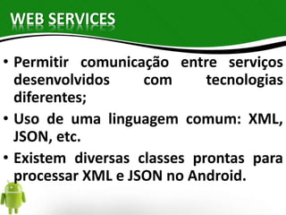 WEB SERVICES 
• Permitir comunicação entre serviços 
desenvolvidos com tecnologias 
diferentes; 
• Uso de uma linguagem comum: XML, 
JSON, etc. 
• Existem diversas classes prontas para 
processar XML e JSON no Android. 
 