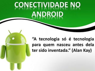 CONECTIVIDADE NO 
ANDROID 
“A tecnologia só é tecnologia 
para quem nasceu antes dela 
ter sido inventada.” (Alan Kay) 
 