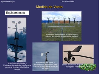 Agrometeorologia  Carlos W Oliveira Medida do Vento Equipamentos Anemômetro Universal – Equipamento mecânico que fornece dados de direção, velocidade e rajadas Bateria de anemômetros de caneca para medida automática da velocidade do vento Anemômetro de hélice  – Equipamento automático para medida da velocidade e direção do vento Sensor automático de baixo custo – mede a direção e velocidade do vento 