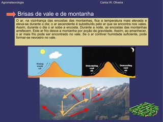 Agrometeorologia  Carlos W. Oliveira Brisas de vale e de montanha O ar, na vizinhança das encostas das montanhas, fica a temperatura mais elevada e eleva-se durante o dia; o ar ascendente é substituído pelo ar que se encontra nos vales. Assim, durante o dia o ar sobe a encosta. Durante a noite, as encostas das montanhas arrefecem. Este ar frio desce a montanha por acção da gravidade. Assim, ao amanhecer, o ar mais frio pode ser encontrado no vale. Se o ar contiver humidade suficiente, pode formar-se nevoeiro no vale. 