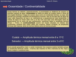 Agrometeorologia  Carlos W. Oliveira Oceanidade / Continentalidade Esses termos se referem, respectivamente, à proximidade ou distância do oceano ou grandes massas de água.  Oceanidade  se refere ao efeito do oceâno sobre o clima de uma região litorânea. A água do oceano atua como um moderador térmico, ou seja, não permite que grandes variações de temperatura ocorram. Isso se dá pelo fato da água ter maior calor específico do que o ar, resfriando-se e aquecendo-se mais lentamente. A massa de água ao trocar calor com o ar faz com que haja uma atenuação tanto do aquecimento do ar como de seu resfriamento, reduzindo assim a amplitude térmica (Tmax – Tmin). A  continentalidade  ocorre em locais situados no interior dos continentes, portanto sem sofrer efeito dos oceanos. Nessa condição, as amplitudes térmicas são maiores, tanto em termos diários como em termos anuais. Cuiabá  -> Amplitude térmica mensal entre 8 e 17 o C Salvador -> Amplitude térmica mensal entre 3 e 6 o C Numa escala geográfica maior, o poder moderador dos oceanos explica também porque as amplitudes térmicas (verão – inverno) são maiores no HN e menores do HS. Veja a figura a seguir e comprove isso... 