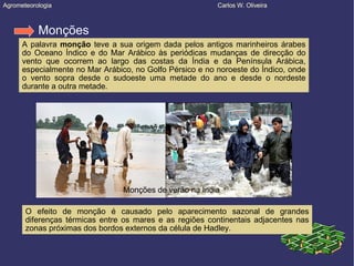 Agrometeorologia  Carlos W. Oliveira Agrometeorologia  Carlos W. Oliveira Monções A palavra  monção  teve a sua origem dada pelos antigos marinheiros árabes do Oceano Índico e do Mar Arábico às periódicas mudanças de direcção do vento que ocorrem ao largo das costas da Índia e da Península Arábica, especialmente no Mar Arábico, no Golfo Pérsico e no noroeste do Índico, onde o vento sopra desde o sudoeste uma metade do ano e desde o nordeste durante a outra metade. O efeito de monção é causado pelo aparecimento sazonal de grandes diferenças térmicas entre os mares e as regiões continentais adjacentes nas zonas próximas dos bordos externos da célula de Hadley. Monções de verão na India 