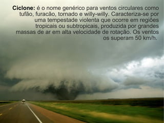 Ciclone:   é o nome genérico para ventos circulares como tufão, furacão, tornado e willy-willy. Caracteriza-se por uma tempestade violenta que ocorre em regiões tropicais ou subtropicais, produzida por grandes massas de ar em alta velocidade de rotação. Os ventos os superam 50 km/h.  