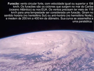 Furacão:  vento circular forte, com velocidade igual ou superior a 108 km/h. Os furacões são os ciclones que surgem no mar do Caribe (oceano Atlântico) ou nos EUA. Os ventos precisam ter mais de 119 km/h para uma tempestade ser considerada um furacão. Giram no sentido horário (no hemisfério Sul) ou anti-horário (no hemisfério Norte), e medem de 200 km a 400 km de diâmetro. Sua curva se assemelha a uma parabólica.  