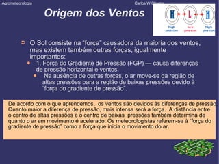 Origem dos Ventos O Sol consiste na “força” causadora da maioria dos ventos, mas existem também outras forças, igualmente importantes: 1. Força do Gradiente de Pressão (FGP) — causa diferenças de pressão horizontal e ventos. Na ausência de outras forças, o ar move-se da região de altas pressões para a região de baixas pressões devido à “força do gradiente de pressão”. Agrometeorologia  Carlos W Oliveira De acordo com o que aprendemos,  os ventos são devidos às diferenças de pressão. Quanto maior a diferença de pressão, mais intensa será a força.  A distância entre o centro de altas pressões e o centro de baixas  pressões também determina de  quanto o ar em movimento é acelerado. Os meteorologistas referem-se à “força do  gradiente de pressão” como a força que inicia o movimento do ar. 