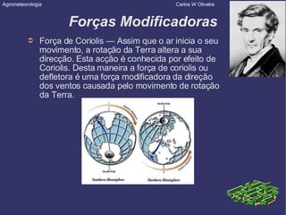 Forças Modificadoras Força de Coriolis — Assim que o ar inicia o seu movimento, a rotação da Terra altera a sua direcção. Esta acção é conhecida por efeito de Coriolis. Desta maneira a força de coriolis ou defletora é uma força modificadora da direção dos ventos causada pelo movimento de rotação da Terra. Agrometeorologia  Carlos W Oliveira 