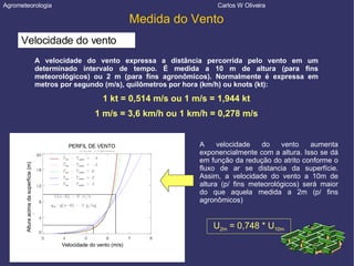 Agrometeorologia  Carlos W Oliveira Medida do Vento Velocidade do vento A velocidade do vento expressa a distância percorrida pelo vento em um determinado intervalo de tempo. É medida a 10 m de altura (para fins meteorológicos) ou 2 m (para fins agronômicos). Normalmente é expressa em metros por segundo (m/s), quilômetros por hora (km/h) ou knots (kt): 1 kt = 0,514 m/s ou 1 m/s = 1,944 kt 1 m/s = 3,6 km/h ou 1 km/h = 0,278 m/s A velocidade do vento aumenta exponencialmente com a altura. Isso se dá em função da redução do atrito conforme o fluxo de ar se distancia da superfície. Assim, a velocidade do vento a 10m de altura (p/ fins meteorológicos) será maior do que aquela medida a 2m (p/ fins agronômicos)‏ U 2m  = 0,748 * U 10m Velocidade do vento (m/s)‏ PERFIL DE VENTO Altura acima da superfície (m)‏ 