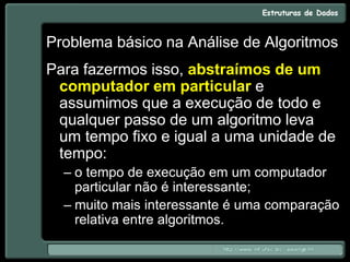 Problema básico na Análise de Algoritmos
Para fazermos isso, abstraímos de um
computador em particular e
assumimos que a execução de todo e
qualquer passo de um algoritmo leva
um tempo fixo e igual a uma unidade de
tempo:
– o tempo de execução em um computador
particular não é interessante;
– muito mais interessante é uma comparação
relativa entre algoritmos.
 