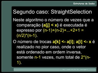 Segundo caso: StraightSelection
Neste algoritmo o número de vezes que a
comparação (a[j] < x) é executada é
expresso por (n-1)+(n-2)+...+2+1 =
(n/2)*(n-1).
O número de trocas a[k] <- a[i]; a[i] <- x é
realizado no pior caso, onde o vetor
está ordenado em ordem inversa,
somente n-1 vezes, num total de 2*(n-
1).
 