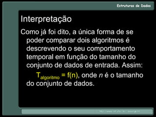 Interpretação
Como já foi dito, a única forma de se
poder comparar dois algoritmos é
descrevendo o seu comportamento
temporal em função do tamanho do
conjunto de dados de entrada. Assim:
Talgoritmo = f(n), onde n é o tamanho
do conjunto de dados.
 