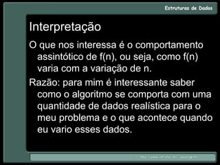 Interpretação
O que nos interessa é o comportamento
assintótico de f(n), ou seja, como f(n)
varia com a variação de n.
Razão: para mim é interessante saber
como o algoritmo se comporta com uma
quantidade de dados realística para o
meu problema e o que acontece quando
eu vario esses dados.
 