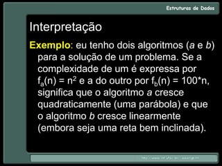 Interpretação
Exemplo: eu tenho dois algoritmos (a e b)
para a solução de um problema. Se a
complexidade de um é expressa por
fa(n) = n2 e a do outro por fb(n) = 100*n,
significa que o algoritmo a cresce
quadraticamente (uma parábola) e que
o algoritmo b cresce linearmente
(embora seja uma reta bem inclinada).
 