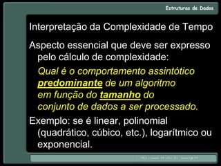 Interpretação da Complexidade de Tempo
Aspecto essencial que deve ser expresso
pelo cálculo de complexidade:
Qual é o comportamento assintótico
predominante de um algoritmo
em função do tamanho do
conjunto de dados a ser processado.
Exemplo: se é linear, polinomial
(quadrático, cúbico, etc.), logarítmico ou
exponencial.
 