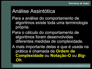 Análise Assintótica
Para a análise do comportamento de
algoritmos existe toda uma terminologia
própria.
Para o cálculo do comportamento de
algoritmos foram desenvolvidas
diferentes medidas de complexidade.
A mais importante delas e que é usada na
prática é chamada de Ordem de
Complexidade ou Notação-O ou Big-
Oh.
 