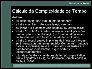 Cálculo da Complexidade de Tempo
Análise:
• as declarações não tomam tempo nenhum;
• a linha 4 também não toma tempo nenhum;
• as linhas 1 e 5 contam uma unidade de tempo cada;
• a linha 3 conta 4 unidades de tempo (2 multiplicações,
uma adição e uma atribuição) e é executada n vezes,
contando com um total de 4n unidades de tempo;
• a linha 2 possui custos implícitos de inicializar i, testar
se é menor que n e incrementá-lo. Contamos 1 unidade
para sua inicialização, n + 1 para todos os testes e n
para todos os incrementos, o que perfaz 2n + 2
unidades de tempo;
• o total perfaz 6n + 4 unidades de tempo, o que indica
que o algoritmo é O(n), da Ordem de Complexidade n,
ou seja, linear.
 