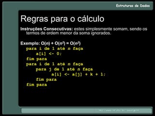 Regras para o cálculo
Instruções Consecutivas: estes simplesmente somam, sendo os
termos de ordem menor da soma ignorados.
Exemplo: O(n) + O(n2) = O(n2)
para i de 1 até n faça
a[i] <- 0;
fim para
para i de 1 até n faça
para j de 1 até n faça
a[i] <- a[j] + k + 1;
fim para
fim para
 