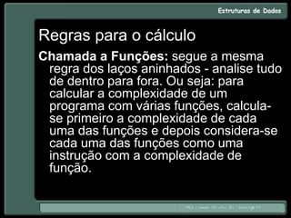 Regras para o cálculo
Chamada a Funções: segue a mesma
regra dos laços aninhados - analise tudo
de dentro para fora. Ou seja: para
calcular a complexidade de um
programa com várias funções, calcula-
se primeiro a complexidade de cada
uma das funções e depois considera-se
cada uma das funções como uma
instrução com a complexidade de
função.
 