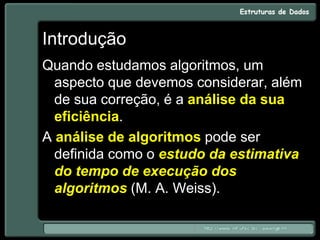 Introdução
Quando estudamos algoritmos, um
aspecto que devemos considerar, além
de sua correção, é a análise da sua
eficiência.
A análise de algoritmos pode ser
definida como o estudo da estimativa
do tempo de execução dos
algoritmos (M. A. Weiss).
 