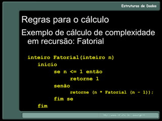 Regras para o cálculo
Exemplo de cálculo de complexidade
em recursão: Fatorial
inteiro Fatorial(inteiro n)
início
se n <= 1 então
retorne 1
senão
retorne (n * Fatorial (n - 1));
fim se
fim
 