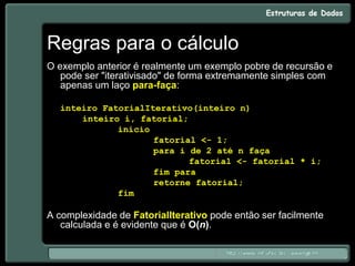 Regras para o cálculo
O exemplo anterior é realmente um exemplo pobre de recursão e
pode ser "iterativisado" de forma extremamente simples com
apenas um laço para-faça:
inteiro FatorialIterativo(inteiro n)
inteiro i, fatorial;
início
fatorial <- 1;
para i de 2 até n faça
fatorial <- fatorial * i;
fim para
retorne fatorial;
fim
A complexidade de FatorialIterativo pode então ser facilmente
calculada e é evidente que é O(n).
 