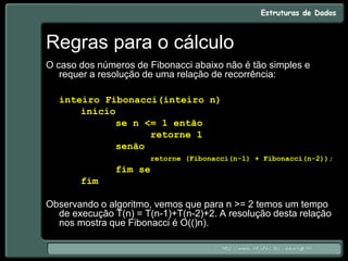 Regras para o cálculo
O caso dos números de Fibonacci abaixo não é tão simples e
requer a resolução de uma relação de recorrência:
inteiro Fibonacci(inteiro n)
início
se n <= 1 então
retorne 1
senão
retorne (Fibonacci(n-1) + Fibonacci(n-2));
fim se
fim
Observando o algoritmo, vemos que para n >= 2 temos um tempo
de execução T(n) = T(n-1)+T(n-2)+2. A resolução desta relação
nos mostra que Fibonacci é O(()n).
 