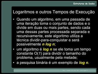 Logaritmos e outros Tempos de Execução
• Quando um algoritmo, em uma passada de
uma iteração toma o conjunto de dados e o
divide em duas ou mais partes, sendo cada
uma dessas partes processada separada e
recursivamente, este algoritmo utiliza a
técnica dividir-para-conquistar e será
possivelmente n log n;
• um algoritmo é log n se ele toma um tempo
constante O(1) para dividir o tamanho do
problema, usualmente pela metade;
• a pesquisa binária é um exemplo de log n.
 