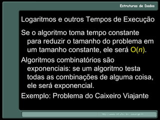 Logaritmos e outros Tempos de Execução
Se o algoritmo toma tempo constante
para reduzir o tamanho do problema em
um tamanho constante, ele será O(n).
Algoritmos combinatórios são
exponenciais: se um algoritmo testa
todas as combinações de alguma coisa,
ele será exponencial.
Exemplo: Problema do Caixeiro Viajante
 