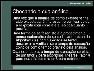 Checando a sua análise
Uma vez que a análise de complexidade tenha
sido executada, é interessante verificar-se se
a resposta está correta e é tão boa quanto
possível.
Uma forma de se fazer isto é o procedimento
pouco matemático de se codificar o trecho de
algoritmo cuja complexidade se tentou
descrever e verificar se o tempo de execução
coincide com o tempo previsto pela análise.
Quando n dobra, o tempo de execução se eleva
de um fator 2 para algoritmos lineares, fator 4
para quadráticos e fator 8 para cúbicos.
 