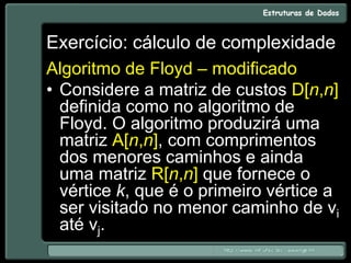 Exercício: cálculo de complexidade
Algoritmo de Floyd – modificado
• Considere a matriz de custos D[n,n]
definida como no algoritmo de
Floyd. O algoritmo produzirá uma
matriz A[n,n], com comprimentos
dos menores caminhos e ainda
uma matriz R[n,n] que fornece o
vértice k, que é o primeiro vértice a
ser visitado no menor caminho de vi
até vj.
 