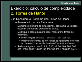 Exercício: cálculo de complexidade
2. Torres de Hanoi
2.2. Considere o Problema das Torres de Hanoi
implementado por você em aula:
– Mantendo o número de pilhas (pinos) constante, você pode
escolher um número arbitrário de discos.
– Modifique o programa para poder mensurar o tempo de
execução.
• Use as funções ftime(), ctime(), difftime().
• Observe que difftime() só tem sentido se o programa rodar mais
de um segundo, o que não acontecerá para valores baixos.
– Rode o programa para 2, 3, 6, 7,10, 30, 50, 100, 200, 300,
500, 1000, 2000, 10.000, 50.000,100.000 e 500.000 discos.
 