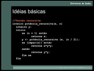 Idéias básicas
//Versão recursiva.
inteiro potência_recursiva(x, n)
inteiro y;
início
se (n = 1) então
retorne x;
y <- potência_recursiva (x, (n / 2));
se (ímpar(n)) então
retorne x*y*y;
senão
retorne y*y;
fim se
fim
 