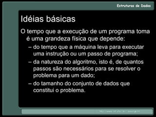 Idéias básicas
O tempo que a execução de um programa toma
é uma grandeza física que depende:
– do tempo que a máquina leva para executar
uma instrução ou um passo de programa;
– da natureza do algoritmo, isto é, de quantos
passos são necessários para se resolver o
problema para um dado;
– do tamanho do conjunto de dados que
constitui o problema.
 