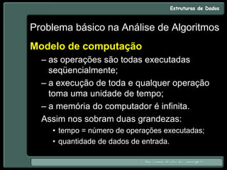 Problema básico na Análise de Algoritmos
Modelo de computação
– as operações são todas executadas
seqüencialmente;
– a execução de toda e qualquer operação
toma uma unidade de tempo;
– a memória do computador é infinita.
Assim nos sobram duas grandezas:
• tempo = número de operações executadas;
• quantidade de dados de entrada.
 