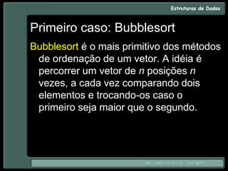 Primeiro caso: Bubblesort
Bubblesort é o mais primitivo dos métodos
de ordenação de um vetor. A idéia é
percorrer um vetor de n posições n
vezes, a cada vez comparando dois
elementos e trocando-os caso o
primeiro seja maior que o segundo.
 