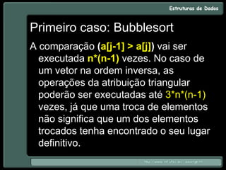 Primeiro caso: Bubblesort
A comparação (a[j-1] > a[j]) vai ser
executada n*(n-1) vezes. No caso de
um vetor na ordem inversa, as
operações da atribuição triangular
poderão ser executadas até 3*n*(n-1)
vezes, já que uma troca de elementos
não significa que um dos elementos
trocados tenha encontrado o seu lugar
definitivo.
 