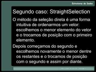 Segundo caso: StraightSelection
O método da seleção direta é uma forma
intuitiva de ordenarmos um vetor:
escolhemos o menor elemento do vetor
e o trocamos de posição com o primeiro
elemento.
Depois começamos do segundo e
escolhemos novamente o menor dentre
os restantes e o trocamos de posição
com o segundo e assim por diante.
 