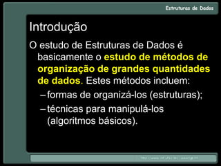 Introdução
O estudo de Estruturas de Dados é
basicamente o estudo de métodos de
organização de grandes quantidades
de dados. Estes métodos incluem:
–formas de organizá-los (estruturas);
–técnicas para manipulá-los
(algoritmos básicos).
 